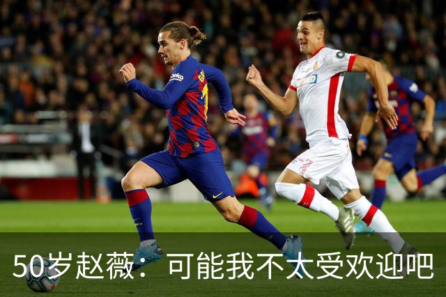 50岁赵薇:可能我不太受欢迎吧